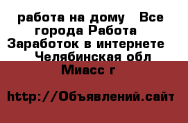 работа на дому - Все города Работа » Заработок в интернете   . Челябинская обл.,Миасс г.